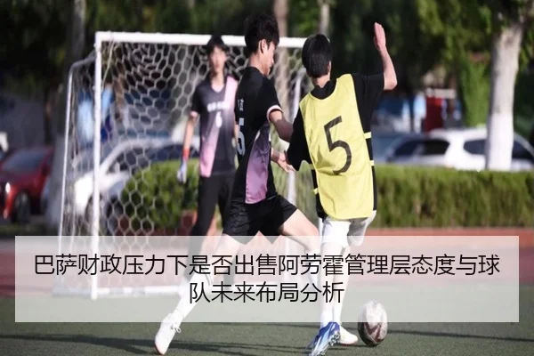 巴萨财政压力下是否出售阿劳霍管理层态度与球队未来布局分析