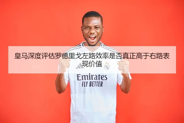 皇马深度评估罗德里戈左路效率是否真正高于右路表现价值