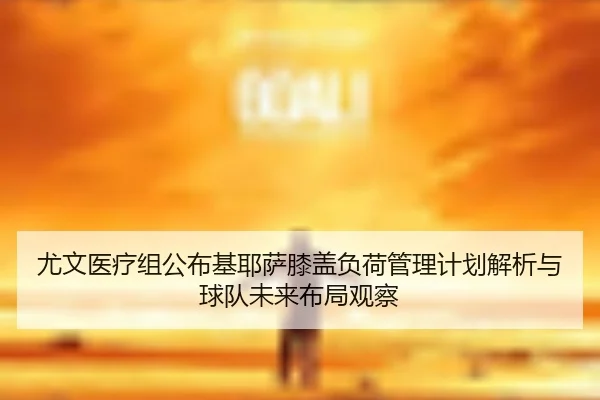 尤文医疗组公布基耶萨膝盖负荷管理计划解析与球队未来布局观察